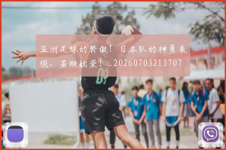 亚洲足球的骄傲！日本队的神勇表现，虽败犹荣！_20260703213707
