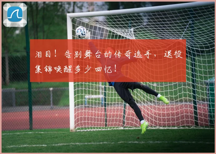 泪目！告别舞台的传奇选手，退役集锦唤醒多少回忆！