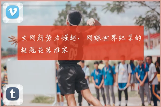 女网新势力崛起,网球世界纪录的桂冠花落谁家