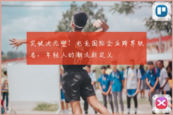 突破次元壁！电竞国际企业跨界联名，年轻人的潮流新定义
