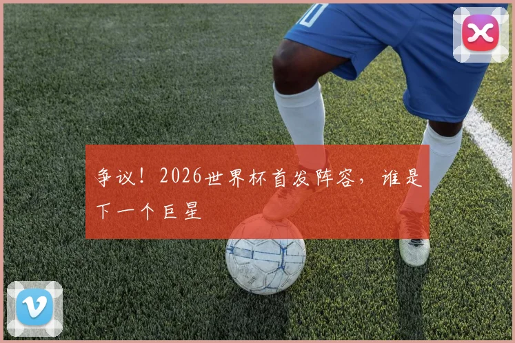 争议!2026世界杯首发阵容,谁是下一个巨星