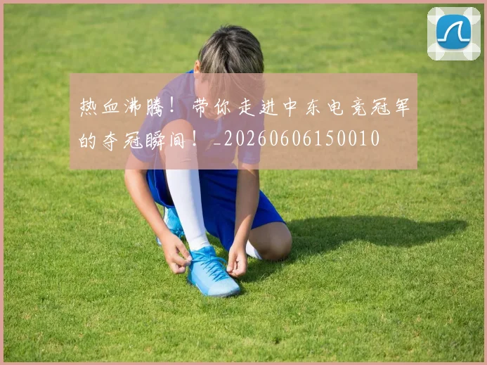 热血沸腾！带你走进中东电竞冠军的夺冠瞬间！_20260606150010