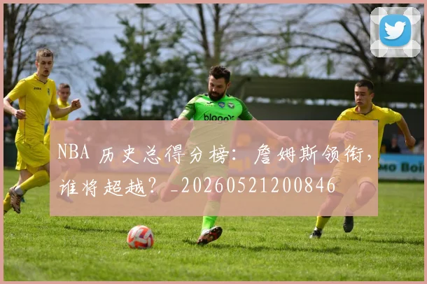 NBA 历史总得分榜：詹姆斯领衔，谁将超越？_20260521200846