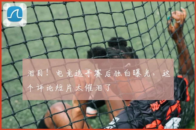 泪目！电竞选手赛后独白曝光，这个评论短片太催泪了