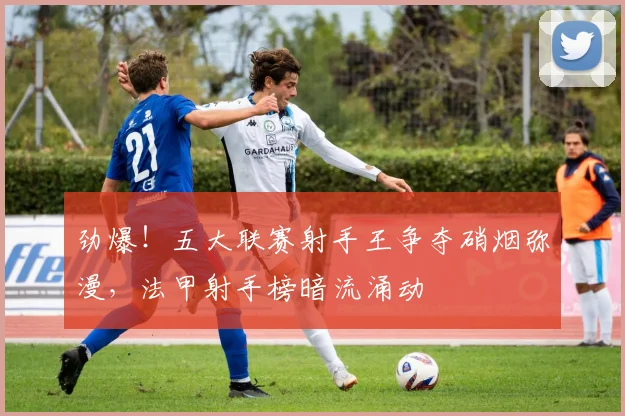 劲爆!五大联赛射手王争夺硝烟弥漫,法甲射手榜暗流涌动