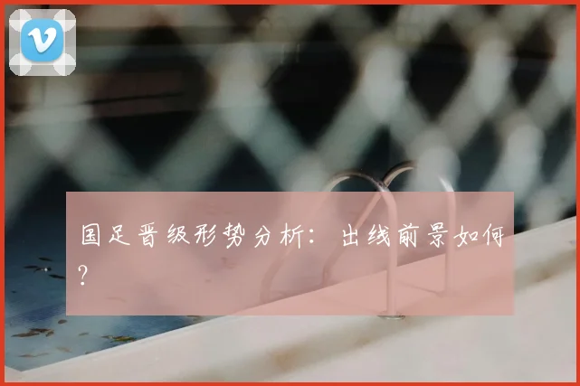 国足晋级形势分析：出线前景如何？