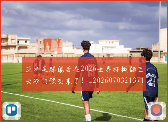 亚洲足球能否在2026世界杯掀翻巨头冷门预测来了！_20260703213710