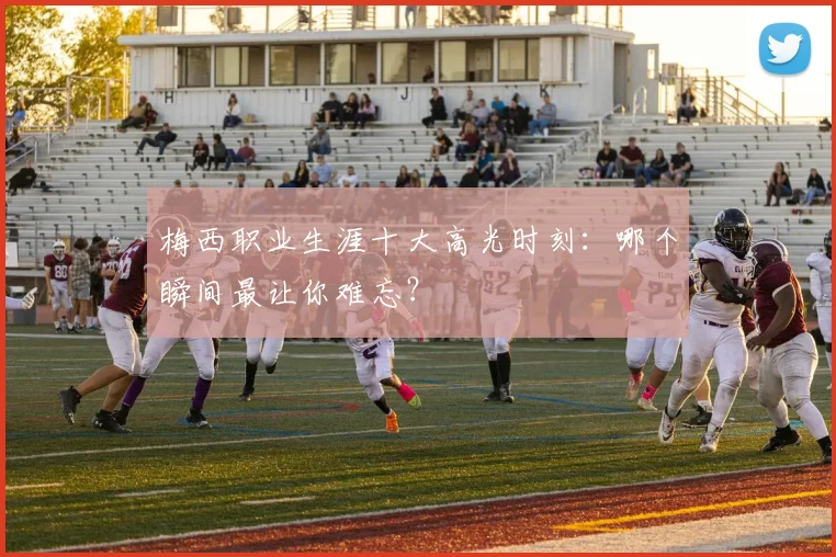 梅西职业生涯十大高光时刻：哪个瞬间最让你难忘？