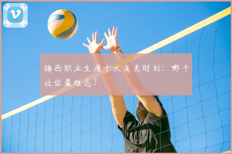 梅西职业生涯十大高光时刻：哪个让你最难忘？