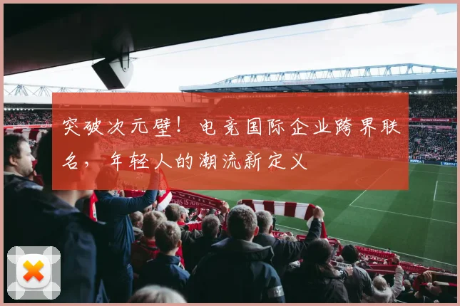 突破次元壁!电竞国际企业跨界联名,年轻人的潮流新定义