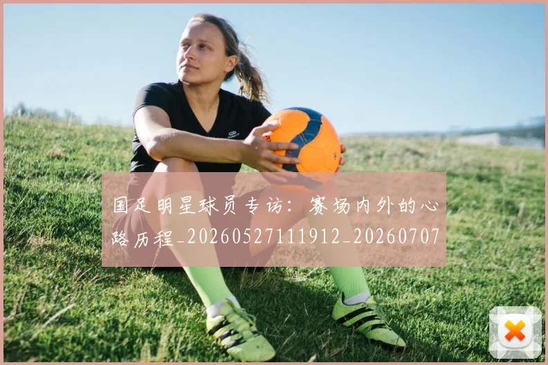 国足明星球员专访：赛场内外的心路历程_20260527111912_20260707142255