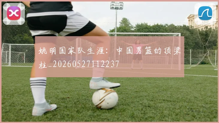 姚明国家队生涯：中国男篮的顶梁柱_20260527112237